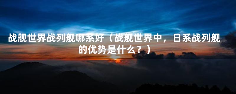 战舰世界战列舰哪系好(战舰世界中,日系战列舰的优势是什么?)