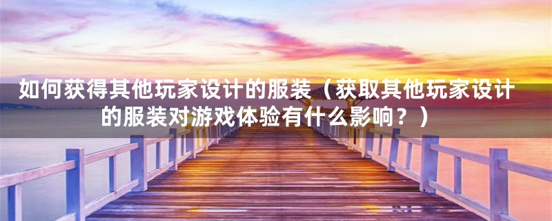 如何获得其他玩家设计的服装(获取其他玩家设计的服装对游戏体验有什么影响?)