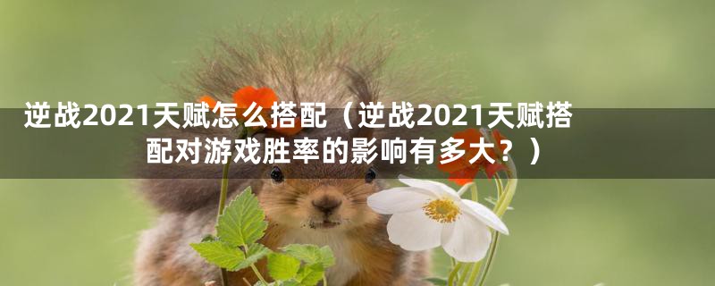 逆战2021天赋怎么搭配(逆战2021天赋搭配对游戏胜率的影响有多大?)