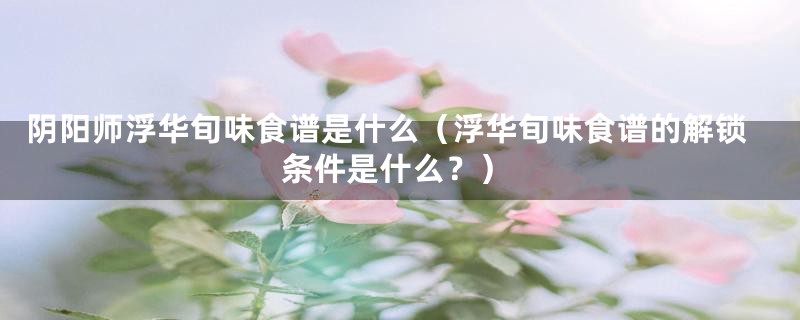 阴阳师浮华旬味食谱是什么（浮华旬味食谱的解锁条件是什么？）
