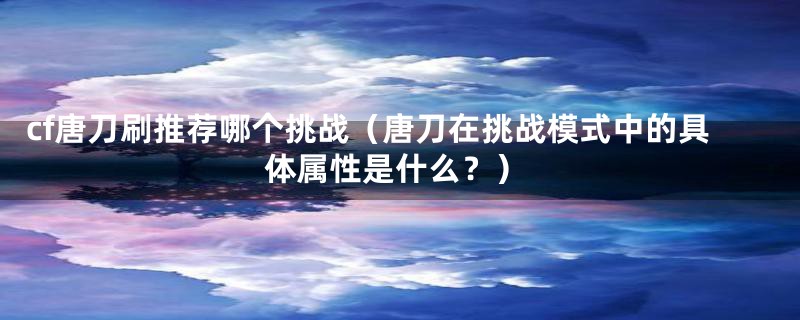 cf唐刀刷推荐哪个挑战（唐刀在挑战模式中的具体属性是什么？）