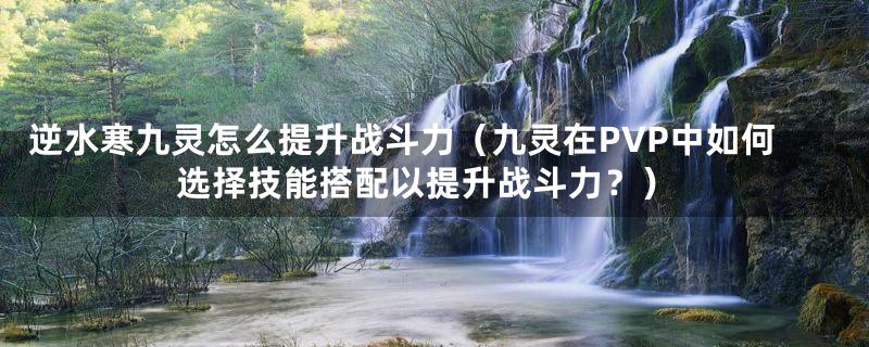 逆水寒九灵怎么提升战斗力(九灵在PVP中如何选择技能搭配以提升战斗力?)
