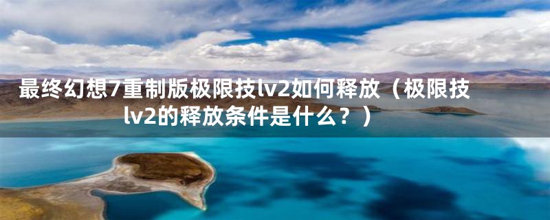 最终幻想7重制版极限技lv2如何释放(极限技lv2的释放条件是什么?)