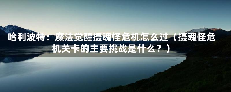 哈利波特:魔法觉醒摄魂怪危机怎么过(摄魂怪危机关卡的主要挑战是什么?)