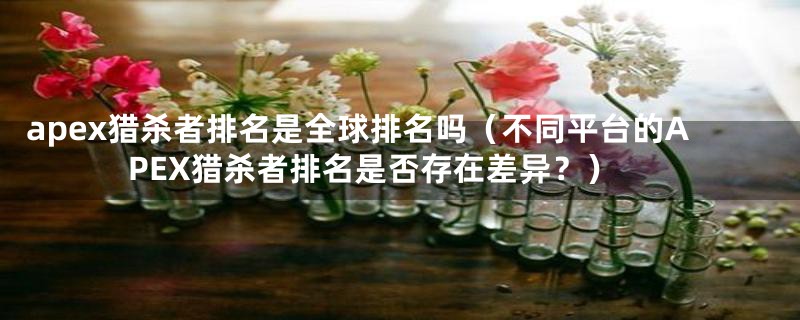 apex猎杀者排名是全球排名吗(不同平台的APEX猎杀者排名是否存在差异?)