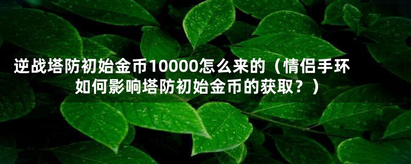 逆战塔防初始金币10000怎么来的（情侣手环如何影响塔防初始金币的获取？）