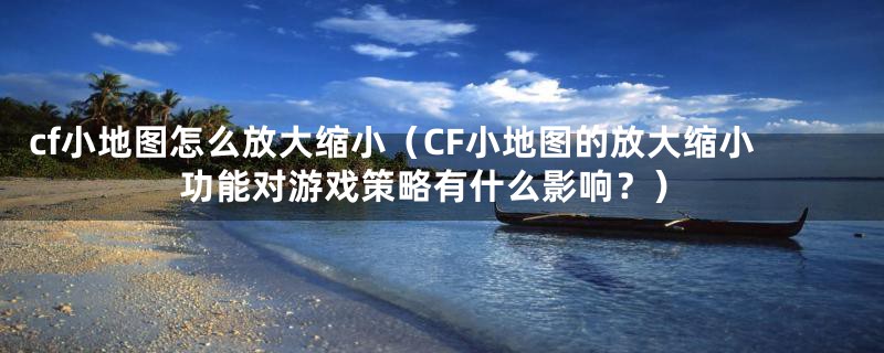 cf小地图怎么放大缩小(CF小地图的放大缩小功能对游戏策略有什么影响?)