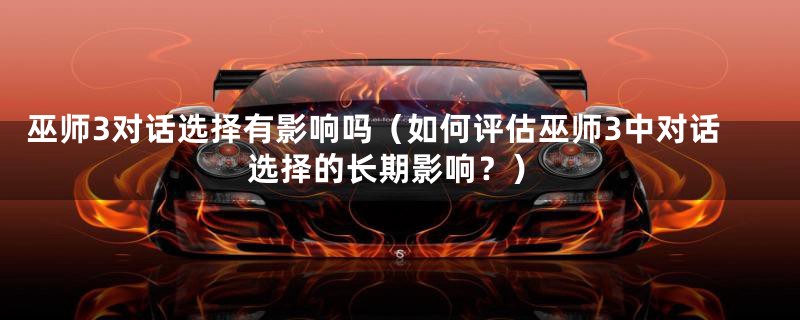巫师3对话选择有影响吗(如何评估巫师3中对话选择的长期影响?)