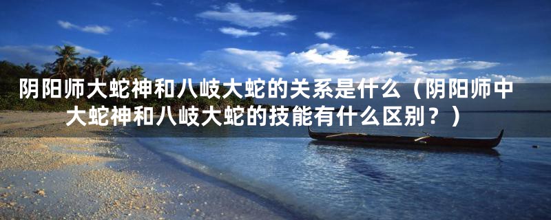 阴阳师大蛇神和八岐大蛇的关系是什么(阴阳师中大蛇神和八岐大蛇的技能有什么区别?)