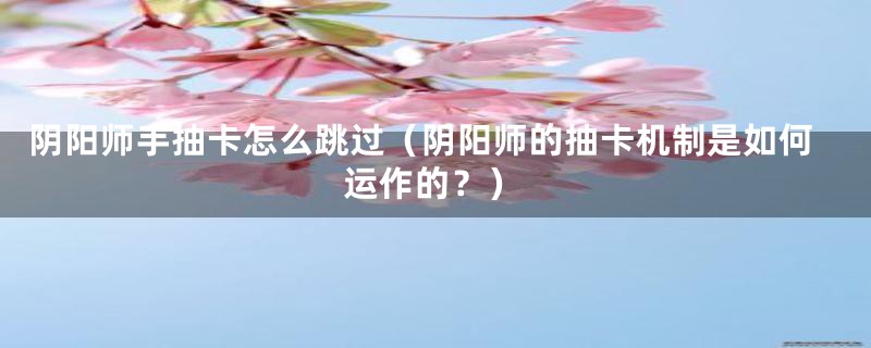 阴阳师手抽卡怎么跳过(阴阳师的抽卡机制是如何运作的?)