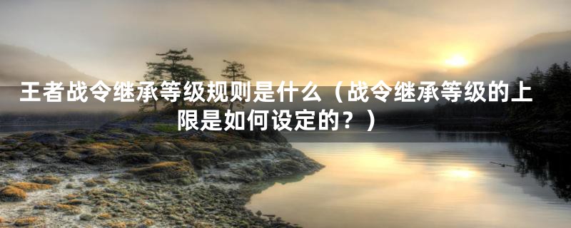 王者战令继承等级规则是什么(战令继承等级的上限是如何设定的?)