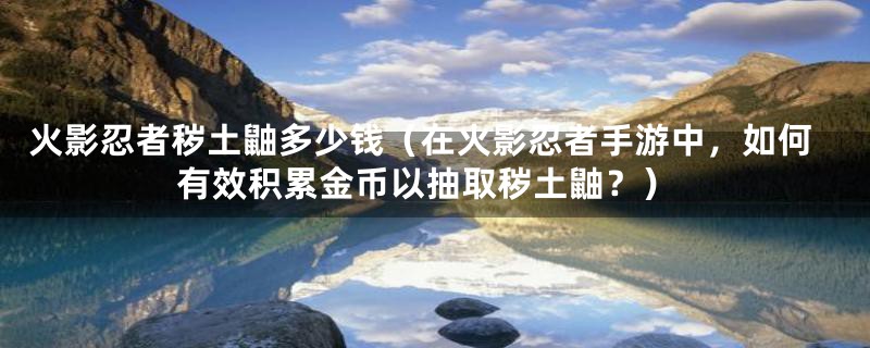 火影忍者秽土鼬多少钱(在火影忍者手游中,如何有效积累金币以抽取秽土鼬?)