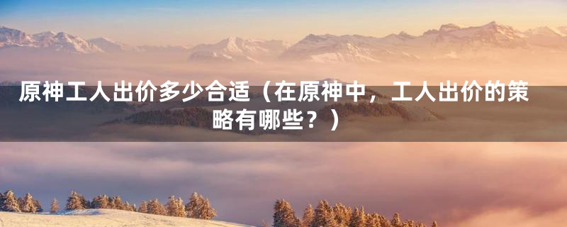 原神工人出价多少合适(在原神中,工人出价的策略有哪些?)
