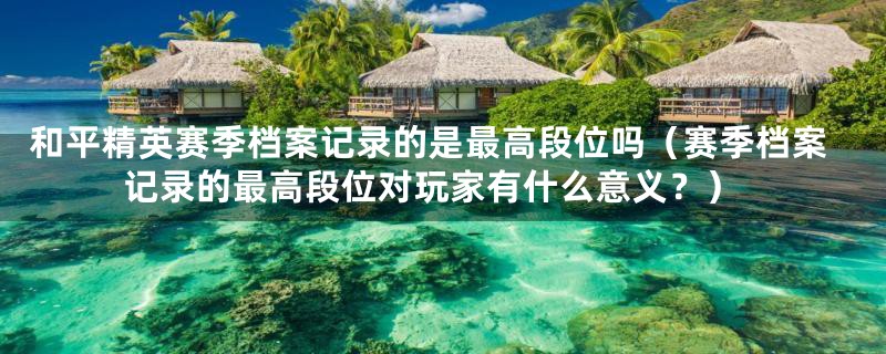 和平精英赛季档案记录的是最高段位吗(赛季档案记录的最高段位对玩家有什么意义?)