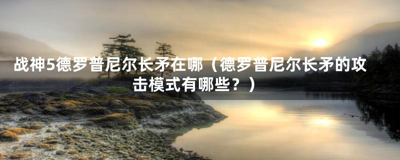 战神5德罗普尼尔长矛在哪（德罗普尼尔长矛的攻击模式有哪些？）