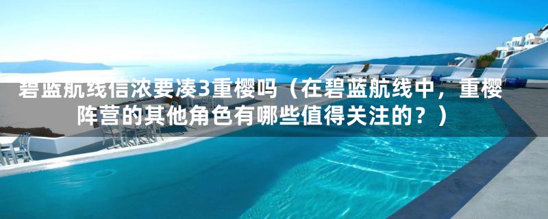 碧蓝航线信浓要凑3重樱吗(在碧蓝航线中,重樱阵营的其他角色有哪些值得关注的?)