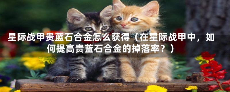 星际战甲贵蓝石合金怎么获得(在星际战甲中,如何提高贵蓝石合金的掉落率?)