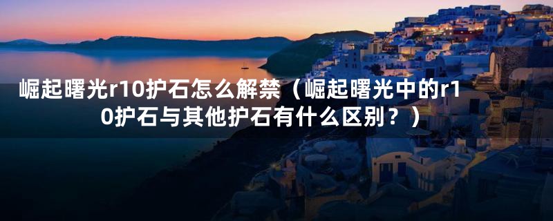 崛起曙光r10护石怎么解禁(崛起曙光中的r10护石与其他护石有什么区别?)