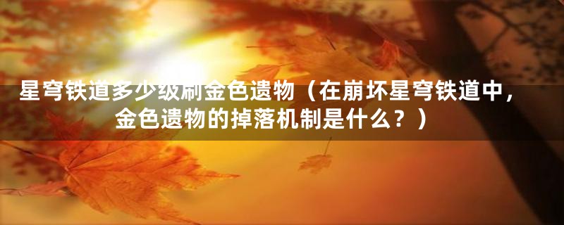 星穹铁道多少级刷金色遗物（在崩坏星穹铁道中，金色遗物的掉落机制是什么？）