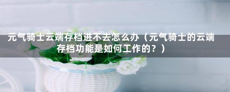 元气骑士云端存档进不去怎么办(元气骑士的云端存档功能是如何工作的?)