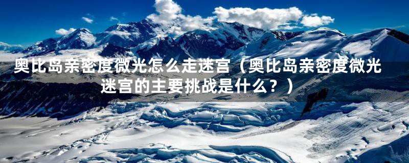 奥比岛亲密度微光怎么走迷宫(奥比岛亲密度微光迷宫的主要挑战是什么?)