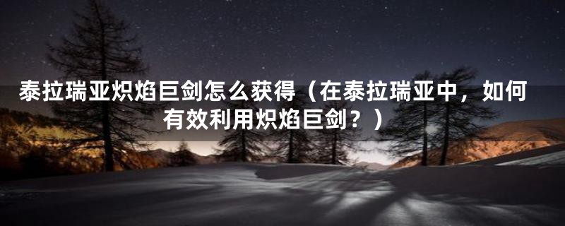 泰拉瑞亚炽焰巨剑怎么获得(在泰拉瑞亚中,如何有效利用炽焰巨剑?)
