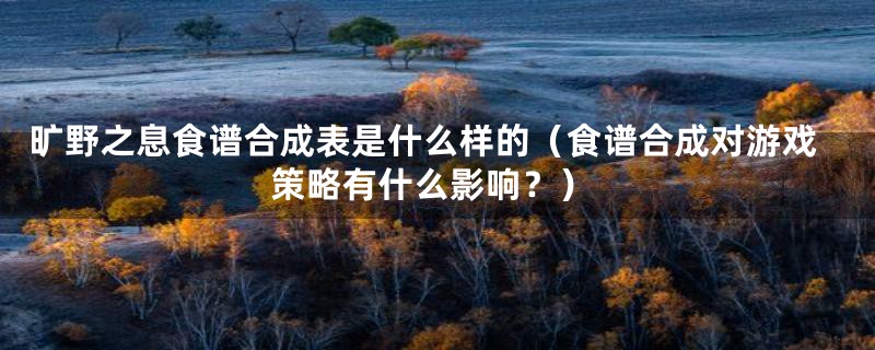 旷野之息食谱合成表是什么样的（食谱合成对游戏策略有什么影响？）