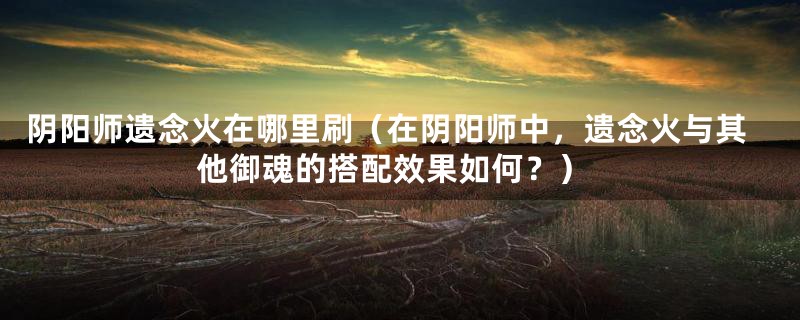 阴阳师遗念火在哪里刷（在阴阳师中，遗念火与其他御魂的搭配效果如何？）