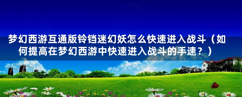 梦幻西游互通版铃铛迷幻妖怎么快速进入战斗(如何提高在梦幻西游中快速进入战斗的手速?)
