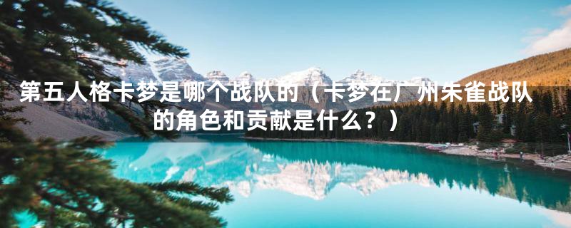 第五人格卡梦是哪个战队的(卡梦在广州朱雀战队的角色和贡献是什么?)