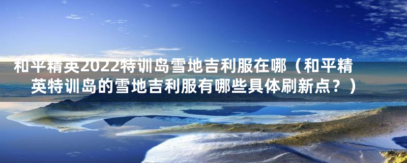 和平精英2022特训岛雪地吉利服在哪(和平精英特训岛的雪地吉利服有哪些具体刷新点?)