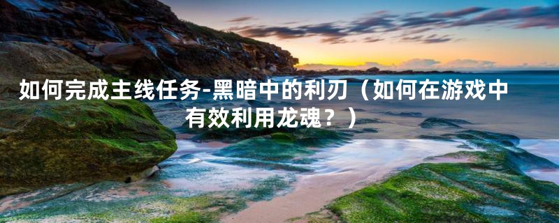 如何完成主线任务-黑暗中的利刃(如何在游戏中有效利用龙魂?)