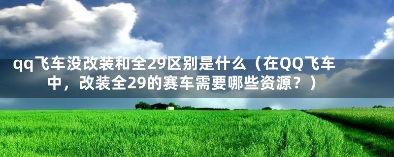 qq飞车没改装和全29区别是什么(在QQ飞车中,改装全29的赛车需要哪些资源?)