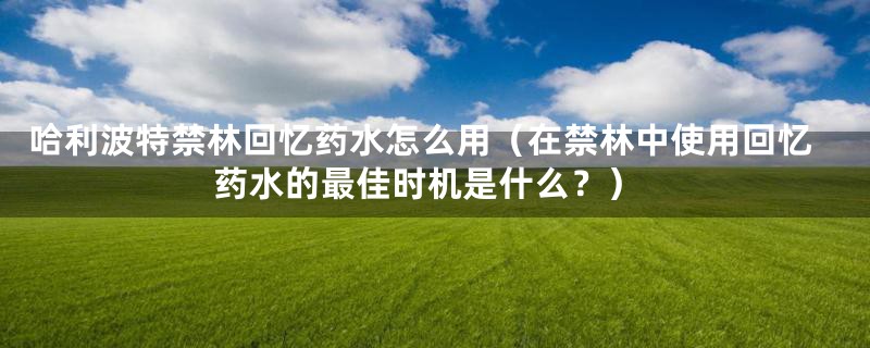 哈利波特禁林回忆药水怎么用(在禁林中使用回忆药水的最佳时机是什么?)