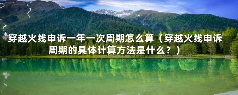 穿越火线申诉一年一次周期怎么算(穿越火线申诉周期的具体计算方法是什么?)