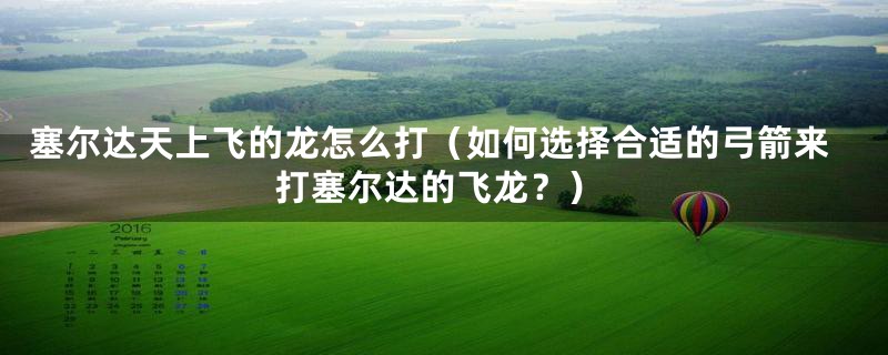塞尔达天上飞的龙怎么打(如何选择合适的弓箭来打塞尔达的飞龙?)