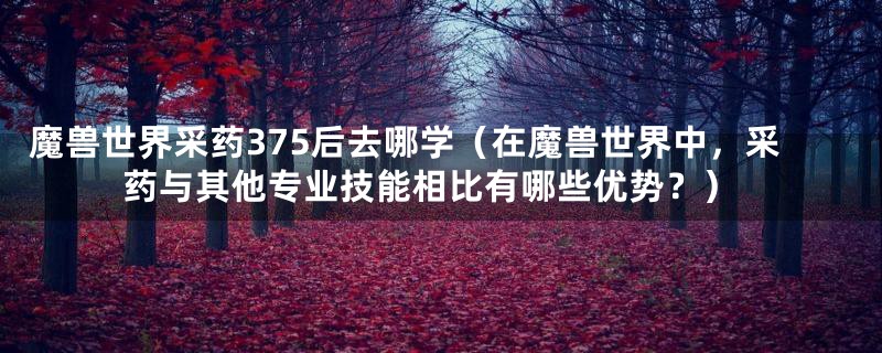魔兽世界采药375后去哪学(在魔兽世界中,采药与其他专业技能相比有哪些优势?)