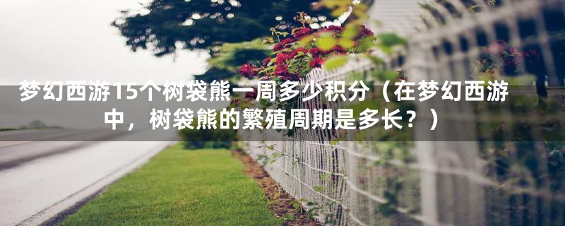 梦幻西游15个树袋熊一周多少积分(在梦幻西游中,树袋熊的繁殖周期是多长?)