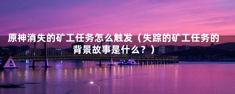 原神消失的矿工任务怎么触发(失踪的矿工任务的背景故事是什么?)