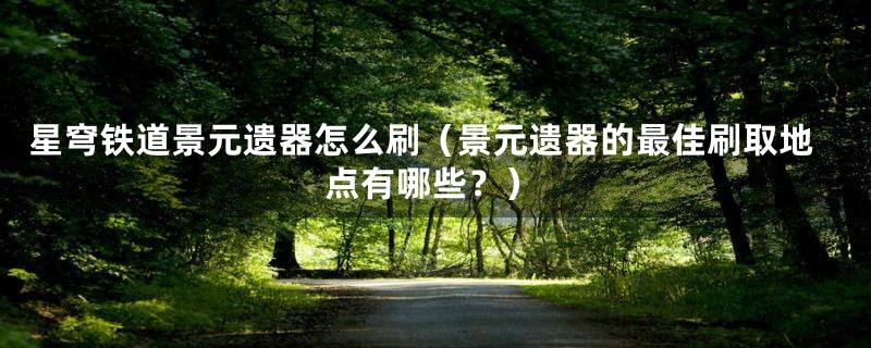 星穹铁道景元遗器怎么刷(景元遗器的最佳刷取地点有哪些?)