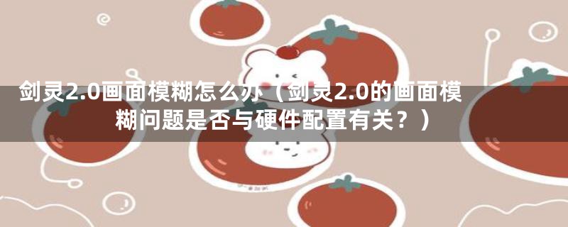 剑灵2.0画面模糊怎么办(剑灵2.0的画面模糊问题是否与硬件配置有关?)