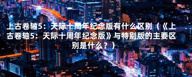上古卷轴5:天际十周年纪念版有什么区别(《上古卷轴5:天际十周年纪念版》与特别版的主要区别是什么?)