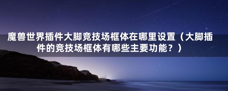 魔兽世界插件大脚竞技场框体在哪里设置(大脚插件的竞技场框体有哪些主要功能?)