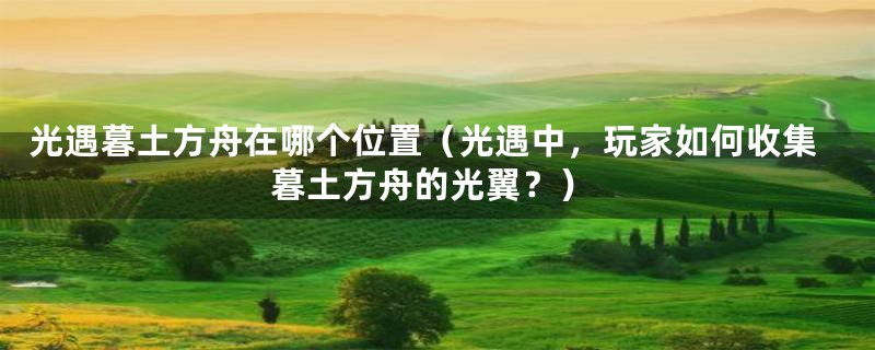 光遇暮土方舟在哪个位置(光遇中,玩家如何收集暮土方舟的光翼?)