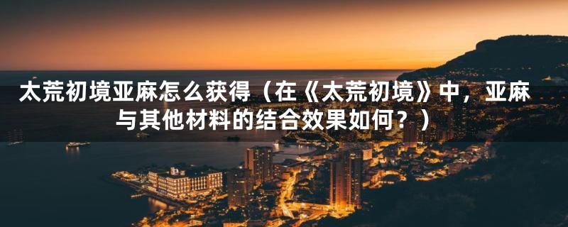 太荒初境亚麻怎么获得(在《太荒初境》中,亚麻与其他材料的结合效果如何?)