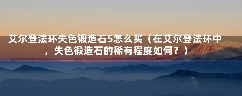 艾尔登法环失色锻造石5怎么买(在艾尔登法环中,失色锻造石的稀有程度如何?)