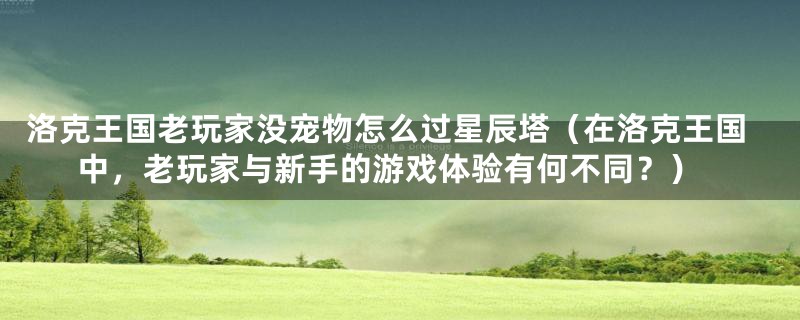 洛克王国老玩家没宠物怎么过星辰塔(在洛克王国中,老玩家与新手的游戏体验有何不同?)