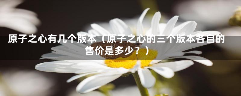 原子之心有几个版本(原子之心的三个版本各自的售价是多少?)