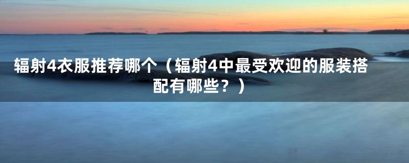 辐射4衣服推荐哪个(辐射4中最受欢迎的服装搭配有哪些?)