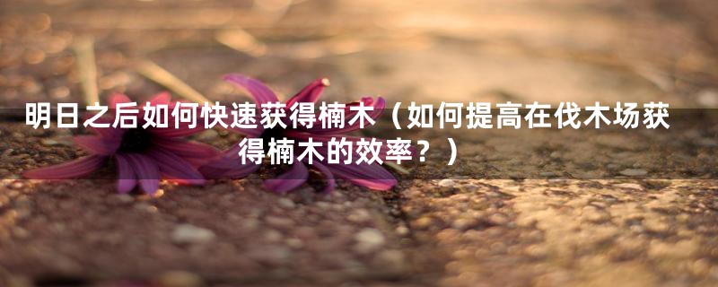 明日之后如何快速获得楠木（如何提高在伐木场获得楠木的效率？）